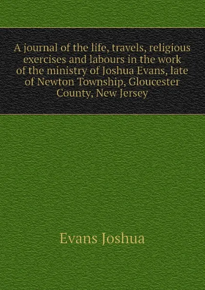 Обложка книги A journal of the life, travels, religious exercises and labours in the work of the ministry of Joshua Evans, late of Newton Township, Gloucester County, New Jersey, Evans Joshua