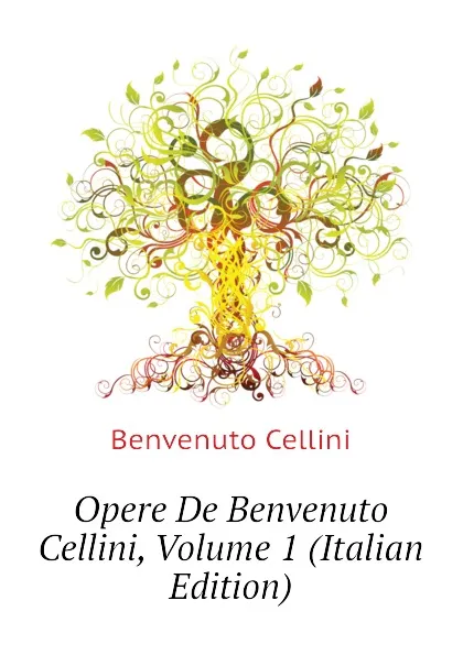 Обложка книги Opere De Benvenuto Cellini, Volume 1 (Italian Edition), Cellini Benvenuto