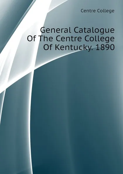 Обложка книги General Catalogue Of The Centre College Of Kentucky. 1890, Centre College