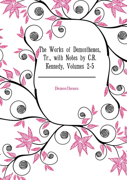Обложка книги The Works of Demosthenes, Tr., with Notes by C.R. Kennedy, Volumes 2-5, Demosthenes