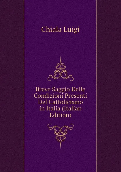 Обложка книги Breve Saggio Delle Condizioni Presenti Del Cattolicismo in Italia (Italian Edition), Chiala Luigi