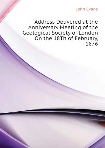 Обложка книги Address Delivered at the Anniversary Meeting of the Geological Society of London On the 18Th of February, 1876, Evans John