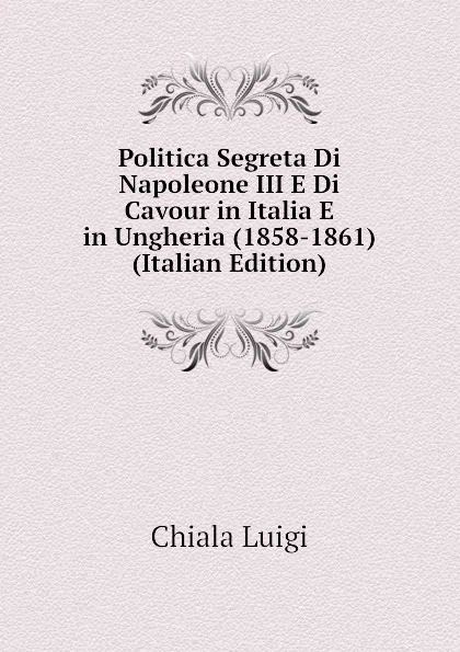 Обложка книги Politica Segreta Di Napoleone III E Di Cavour in Italia E in Ungheria (1858-1861) (Italian Edition), Chiala Luigi