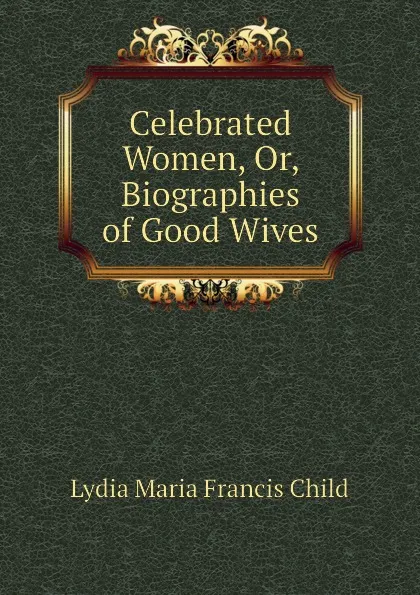 Обложка книги Celebrated Women, Or, Biographies of Good Wives, Lydia Maria Francis Child