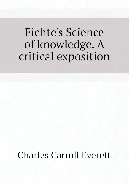 Обложка книги Fichte.s Science of knowledge. A critical exposition, Charles Carroll Everett