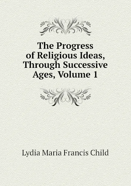 Обложка книги The Progress of Religious Ideas, Through Successive Ages, Volume 1, Lydia Maria Francis Child