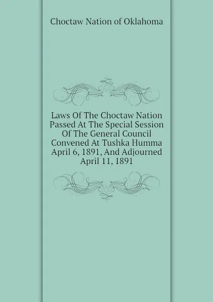 Обложка книги Laws Of The Choctaw Nation Passed At The Special Session Of The General Council Convened At Tushka Humma April 6, 1891, And Adjourned April 11, 1891, Choctaw Nation of Oklahoma