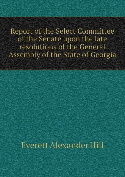 Обложка книги Report of the Select Committee of the Senate upon the late resolutions of the General Assembly of the State of Georgia, Everett Alexander Hill