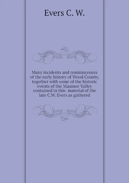 Обложка книги Many incidents and reminiscences of the early history of Wood County, together with some of the historic events of the Maumee Valley contained in this  material of the late C.W. Evers as gathered, Evers C. W.