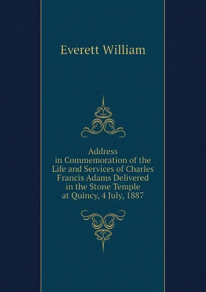 Обложка книги Address in Commemoration of the Life and Services of Charles Francis Adams Delivered in the Stone Temple at Quincy, 4 July, 1887, Everett William