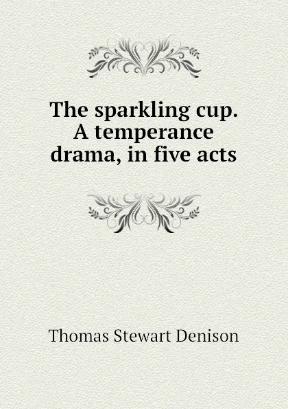 Обложка книги The sparkling cup. A temperance drama, in five acts, Thomas S. Denison