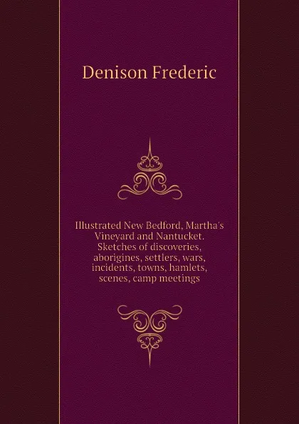 Обложка книги Illustrated New Bedford, Martha.s Vineyard and Nantucket. Sketches of discoveries, aborigines, settlers, wars, incidents, towns, hamlets, scenes, camp meetings, Denison Frederic