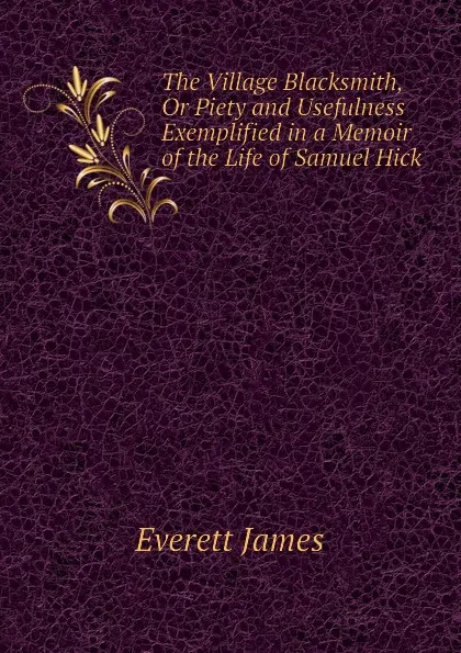 Обложка книги The Village Blacksmith, Or Piety and Usefulness Exemplified in a Memoir of the Life of Samuel Hick, Everett James