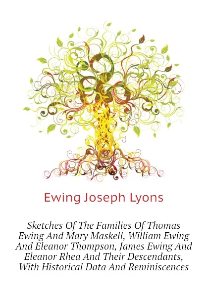 Обложка книги Sketches Of The Families Of Thomas Ewing And Mary Maskell, William Ewing And Eleanor Thompson, James Ewing And Eleanor Rhea And Their Descendants, With Historical Data And Reminiscences, Ewing Joseph Lyons