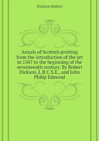 Обложка книги Annals of Scottish printing from the introduction of the art in 1507 to the beginning of the seventeenth century. By Robert Dickson, L.R.C.S.E., and John Philip Edmond, Dickson Robert