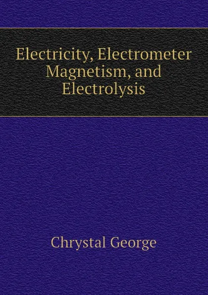 Обложка книги Electricity, Electrometer Magnetism, and Electrolysis, Chrystal George