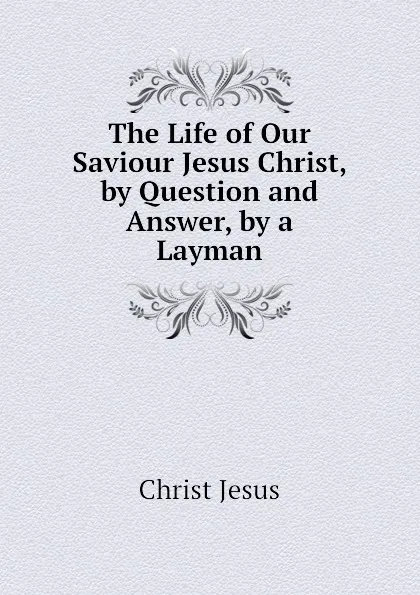 Обложка книги The Life of Our Saviour Jesus Christ, by Question and Answer, by a Layman, Christ Jesus