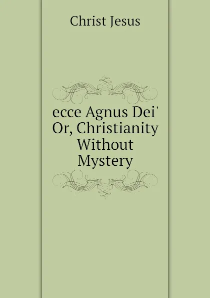 Обложка книги ecce Agnus Dei. Or, Christianity Without Mystery, Christ Jesus