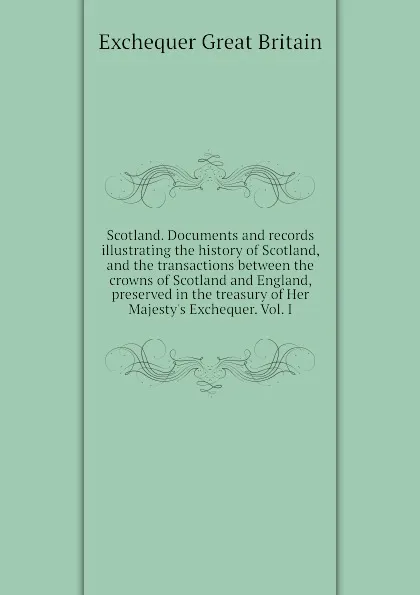 Обложка книги Scotland. Documents and records illustrating the history of Scotland, and the transactions between the crowns of Scotland and England, preserved in the treasury of Her Majesty.s Exchequer. Vol. I, Exchequer Great Britain