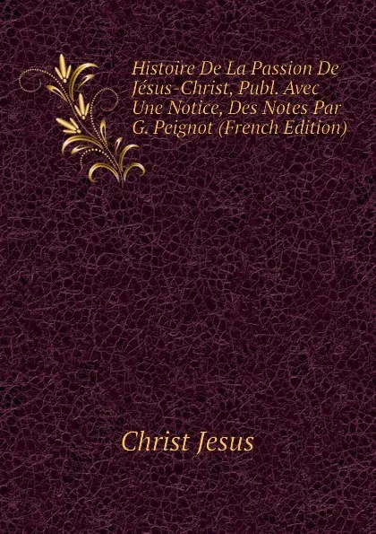 Обложка книги Histoire De La Passion De Jesus-Christ, Publ. Avec Une Notice, Des Notes Par G. Peignot (French Edition), Christ Jesus