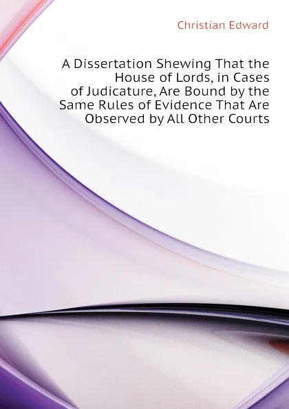 Обложка книги A Dissertation Shewing That the House of Lords, in Cases of Judicature, Are Bound by the Same Rules of Evidence That Are Observed by All Other Courts, Christian Edward