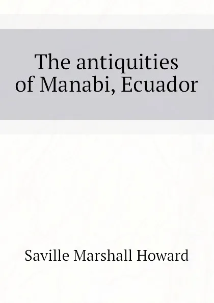 Обложка книги The antiquities of Manabi, Ecuador, Saville Marshall Howard