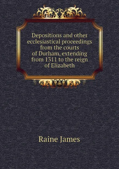 Обложка книги Depositions and other ecclesiastical proceedings from the courts of Durham, extending from 1311 to the reign of Elizabeth, Raine James