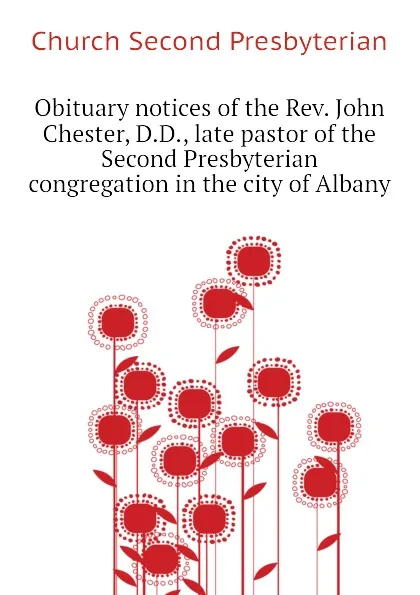 Обложка книги Obituary notices of the Rev. John Chester, D.D., late pastor of the Second Presbyterian congregation in the city of Albany, Church Second Presbyterian