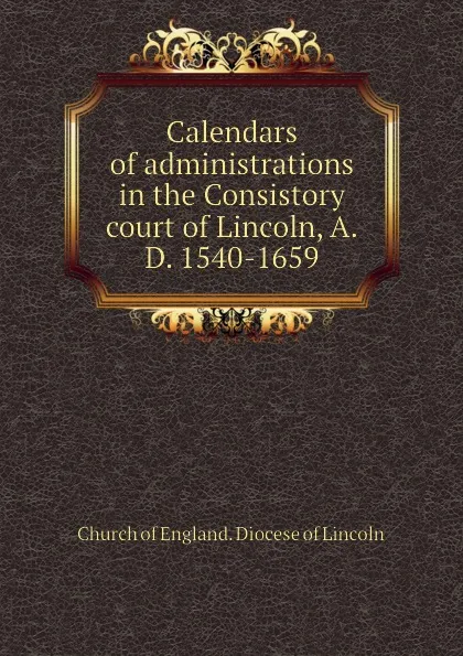 Обложка книги Calendars of administrations in the Consistory court of Lincoln, A.D. 1540-1659, Church of England. Diocese of Lincoln