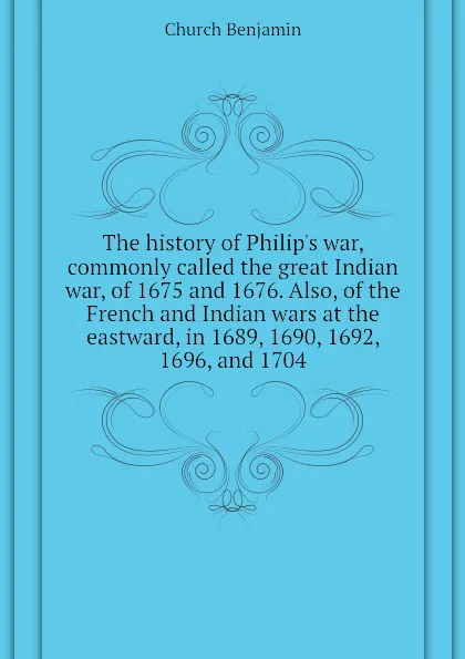 Обложка книги The history of Philip.s war, commonly called the great Indian war, of 1675 and 1676. Also, of the French and Indian wars at the eastward, in 1689, 1690, 1692, 1696, and 1704, Church Benjamin