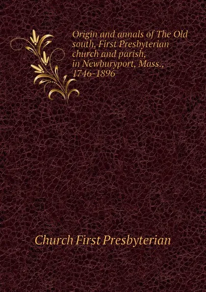 Обложка книги Origin and annals of The Old south, First Presbyterian church and parish, in Newburyport, Mass., 1746-1896, Church First Presbyterian