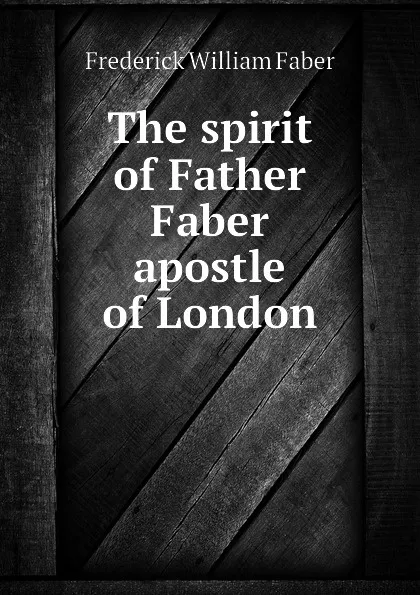 Обложка книги The spirit of Father Faber apostle of London, Frederick William Faber