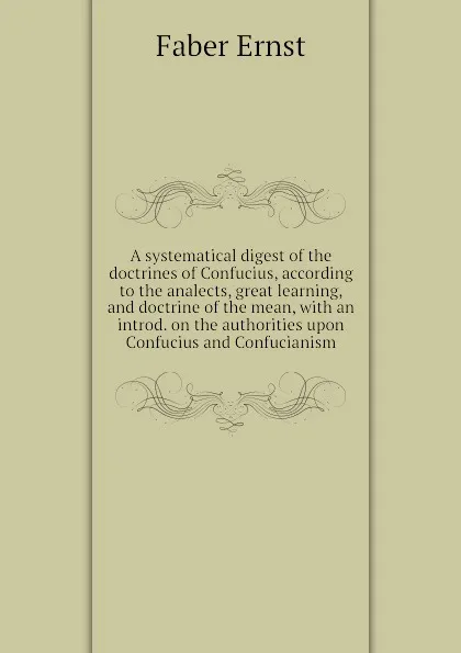 Обложка книги A systematical digest of the doctrines of Confucius, according to the analects, great learning, and doctrine of the mean, with an introd. on the authorities upon Confucius and Confucianism, Faber Ernst