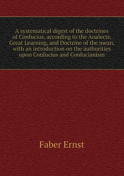 Обложка книги A systematical digest of the doctrines of Confucius, according to the Analects, Great Learning, and Doctrine of the mean, with an introduction on the authorities upon Confucius and Confucianism, Faber Ernst