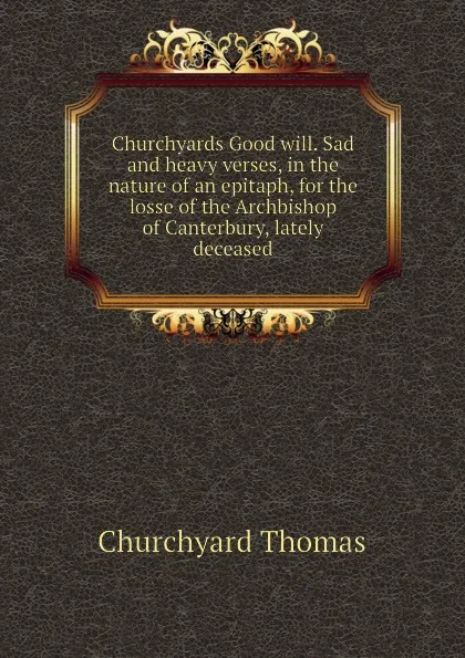 Обложка книги Churchyards Good will. Sad and heavy verses, in the nature of an epitaph, for the losse of the Archbishop of Canterbury, lately deceased, Churchyard Thomas