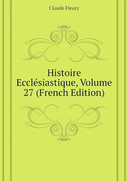 Обложка книги Histoire Ecclesiastique, Volume 27 (French Edition), Fleury Claude