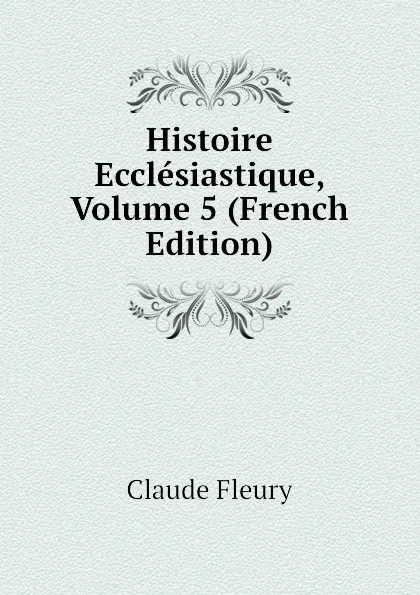 Обложка книги Histoire Ecclesiastique, Volume 5 (French Edition), Fleury Claude