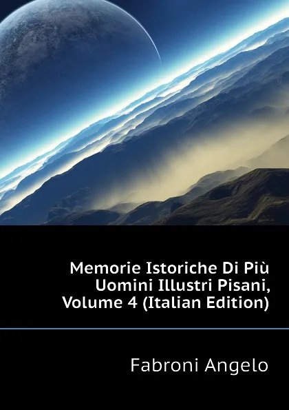 Обложка книги Memorie Istoriche Di Piu Uomini Illustri Pisani, Volume 4 (Italian Edition), Fabroni Angelo