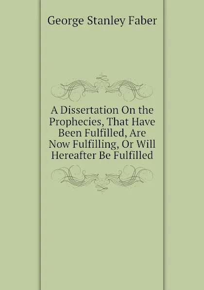 Обложка книги A Dissertation On the Prophecies, That Have Been Fulfilled, Are Now Fulfilling, Or Will Hereafter Be Fulfilled, Faber George Stanley