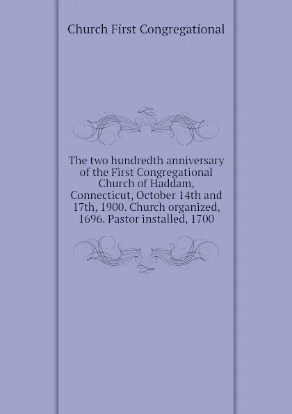 Обложка книги The two hundredth anniversary of the First Congregational Church of Haddam, Connecticut, October 14th and 17th, 1900. Church organized, 1696. Pastor installed, 1700, Church First Congregational