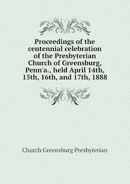 Обложка книги Proceedings of the centennial celebration of the Presbyterian Church of Greensburg, Penn.a., held April 14th, 15th, 16th, and 17th, 1888, Church Greensburg Presbyterian