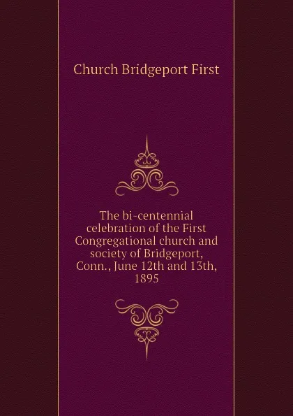 Обложка книги The bi-centennial celebration of the First Congregational church and society of Bridgeport, Conn., June 12th and 13th, 1895, Church Bridgeport First