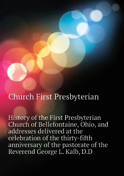 Обложка книги History of the First Presbyterian Church of Bellefontaine, Ohio, and addresses delivered at the celebration of the thirty-fifth anniversary of the pastorate of the Reverend George L. Kalb, D.D, Church First Presbyterian