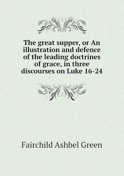 Обложка книги The great supper, or An illustration and defence of the leading doctrines of grace, in three discourses on Luke 16-24, Fairchild Ashbel Green