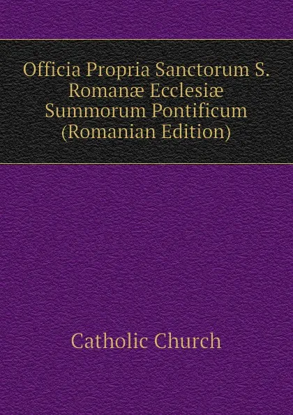 Обложка книги Officia Propria Sanctorum S. Romanae Ecclesiae Summorum Pontificum (Romanian Edition), Catholic Church