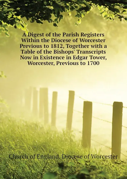 Обложка книги A Digest of the Parish Registers Within the Diocese of Worcester Previous to 1812, Together with a Table of the Bishops. Transcripts Now in Existence in Edgar Tower, Worcester, Previous to 1700, Church of England. Diocese of Worcester