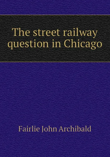 Обложка книги The street railway question in Chicago, Fairlie John Archibald