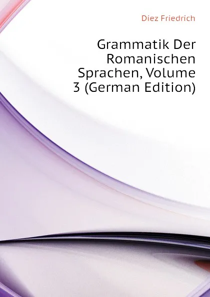 Обложка книги Grammatik Der Romanischen Sprachen, Volume 3 (German Edition), Diez Friedrich