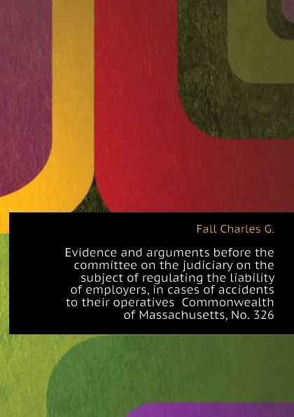 Обложка книги Evidence and arguments before the committee on the judiciary on the subject of regulating the liability of employers, in cases of accidents to their operatives  Commonwealth of Massachusetts, No. 326, Fall Charles G.