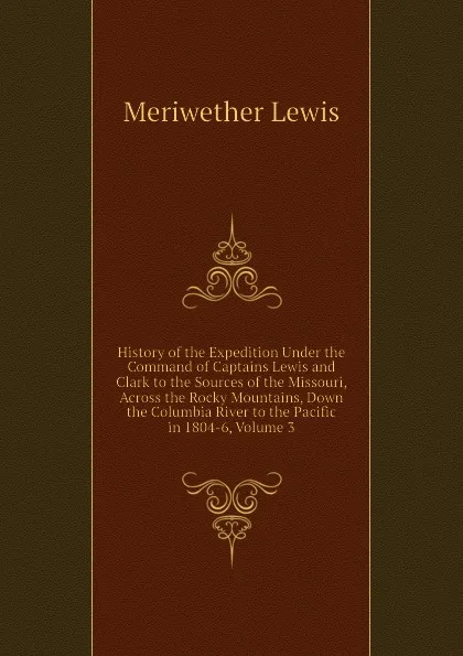 Обложка книги History of the Expedition Under the Command of Captains Lewis and Clark to the Sources of the Missouri, Across the Rocky Mountains, Down the Columbia River to the Pacific in 1804-6, Volume 3, Meriwether Lewis